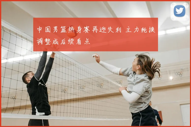 中国男篮热身赛再迎失利 主力轮换调整成后续看点