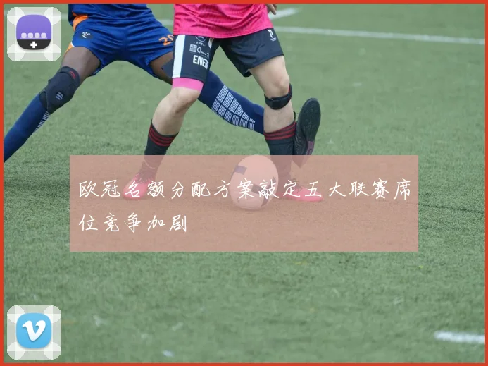 欧冠名额分配方案敲定五大联赛席位竞争加剧