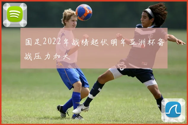 国足2022年战绩起伏明年亚洲杯备战压力加大