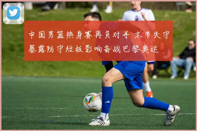 中国男篮热身赛再负对手 末节失守暴露防守短板影响备战巴黎奥运