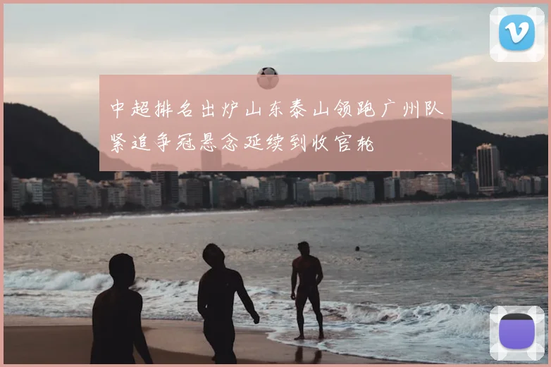 中超排名出炉山东泰山领跑广州队紧追争冠悬念延续到收官轮