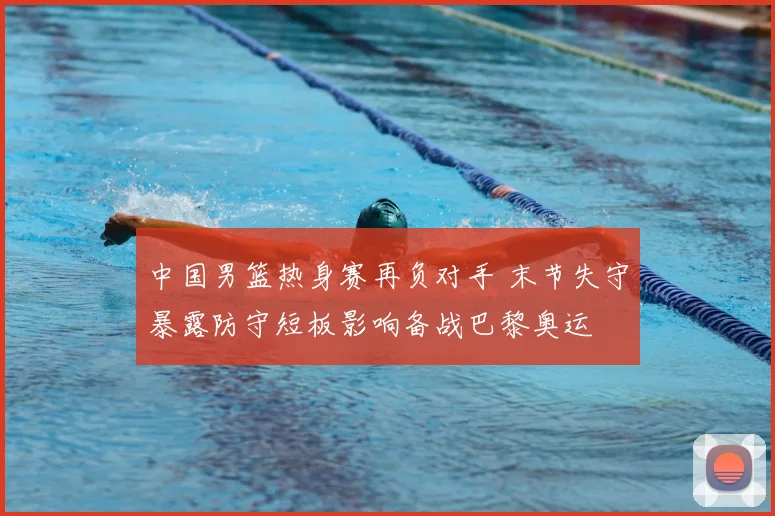 中国男篮热身赛再负对手 末节失守暴露防守短板影响备战巴黎奥运