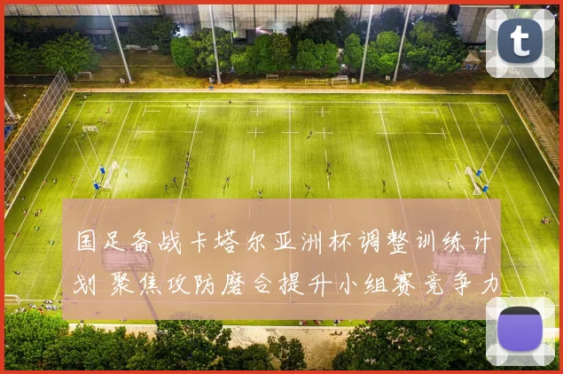 国足备战卡塔尔亚洲杯调整训练计划 聚焦攻防磨合提升小组赛竞争力
