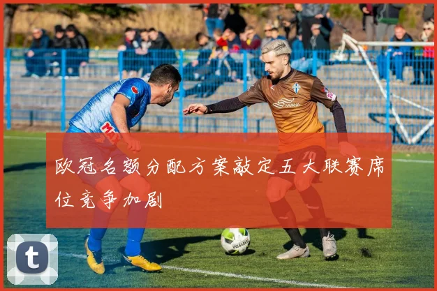 欧冠名额分配方案敲定五大联赛席位竞争加剧