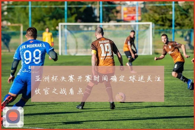 亚洲杯决赛开赛时间确定 球迷关注收官之战看点
