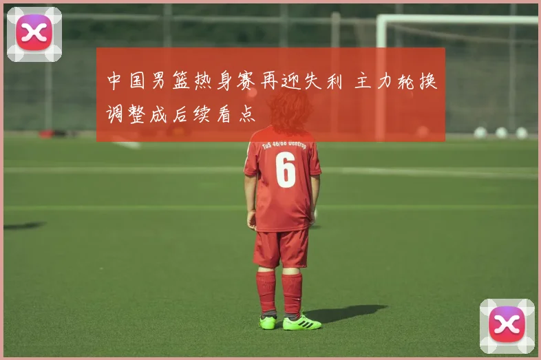 中国男篮热身赛再迎失利 主力轮换调整成后续看点