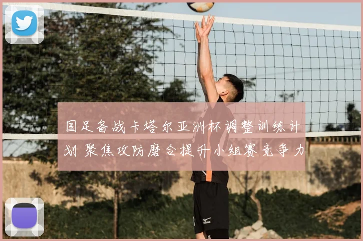 国足备战卡塔尔亚洲杯调整训练计划 聚焦攻防磨合提升小组赛竞争力